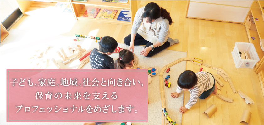 子ども、家庭、地域、社会と向き合い、保育の未来を支えるプロフェッショナルをめざします。