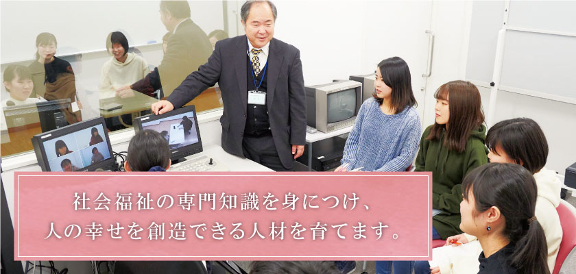 社会福祉の専門知識を身につけ、人の幸せを創造できる人材を育てます。