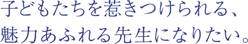 子どもたちを惹きつけられる、魅力あふれる先生になりたい。