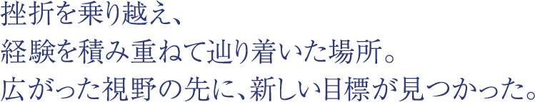 挫折を乗り越え、経験を積み重ねて辿り着いた場所。広がった視野の先に、新しい目標が見つかった。