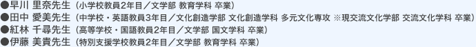●小学校教員2年目／文学部 教育学科 卒業 ●中学校・英語教員3年目／交流文化学部 卒業 ●高等学校・国語教員2年目／文学部 国文学科 卒業 ●特別支援学校教員2年目／文学部 教育学科 卒業