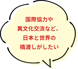 国際協力や異文化交流など、日本と世界の橋渡しがしたい